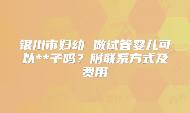 银川市妇幼 做试管婴儿可以**子吗？附联系方式及费用