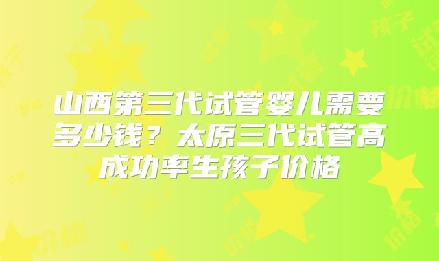 山西第三代试管婴儿需要多少钱?太原三代试管高成功率生孩子价格