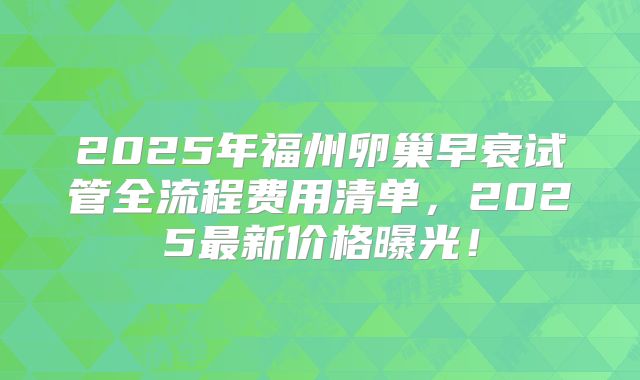 2025年福州卵巢早衰试管全流程费用清单，2025最新价格曝光！