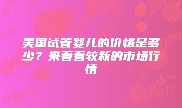 美国试管婴儿的价格是多少?来看看较新的市场行情
