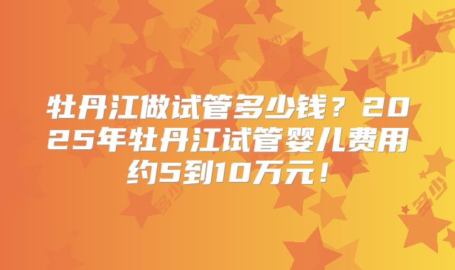 牡丹江做试管多少钱？2025年牡丹江试管婴儿费用约5到10万元！
