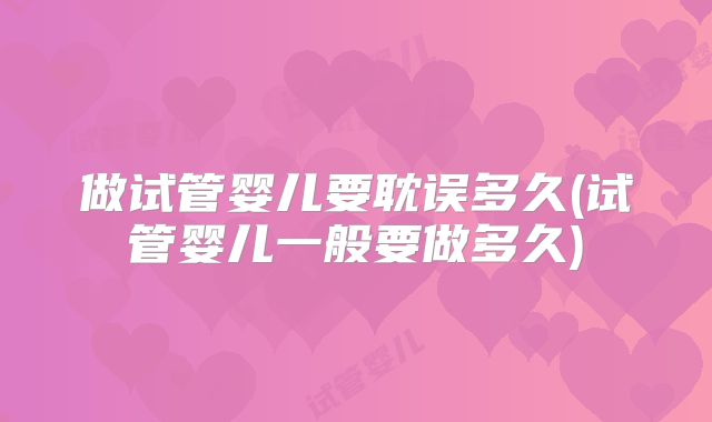 做试管婴儿要耽误多久(试管婴儿一般要做多久)