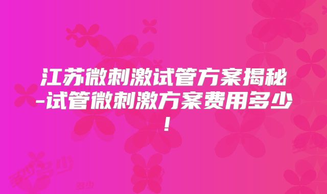 江苏微刺激试管方案揭秘-试管微刺激方案费用多少！