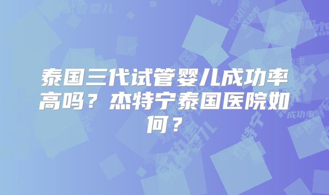 泰国三代试管婴儿成功率高吗？杰特宁泰国医院如何？