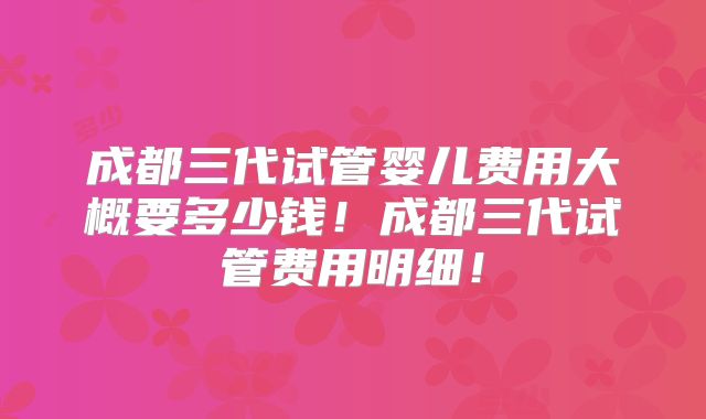 成都三代试管婴儿费用大概要多少钱！成都三代试管费用明细！