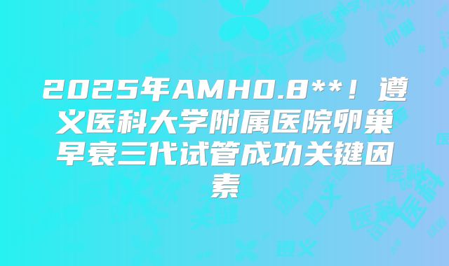 2025年AMH0.8**！遵义医科大学附属医院卵巢早衰三代试管成功关键因素