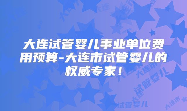 大连试管婴儿事业单位费用预算-大连市试管婴儿的权威专家!