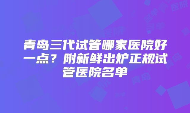 青岛三代试管哪家医院好一点？附新鲜出炉正规试管医院名单