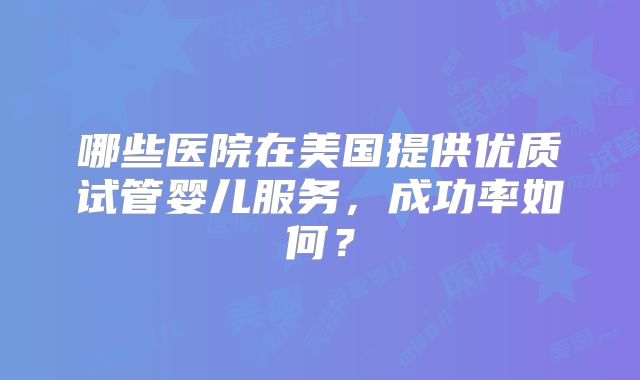 哪些医院在美国提供优质试管婴儿服务，成功率如何？