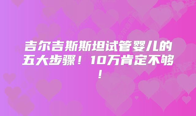 吉尔吉斯斯坦试管婴儿的五大步骤!10万肯定不够!