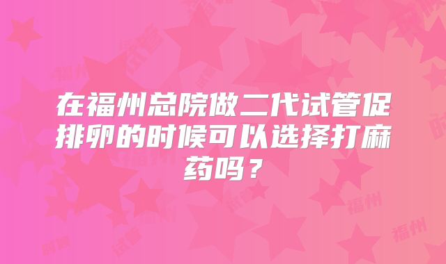 在福州总院做二代试管促排卵的时候可以选择打麻药吗？