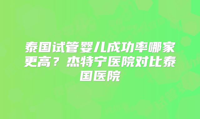泰国试管婴儿成功率哪家更高？杰特宁医院对比泰国医院