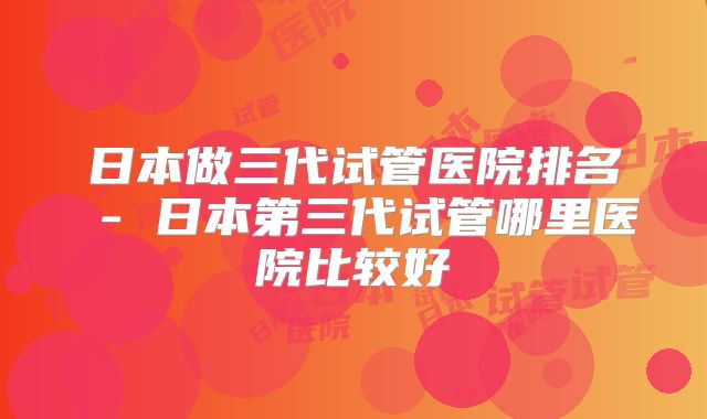 日本做三代试管医院排名 - 日本第三代试管哪里医院比较好