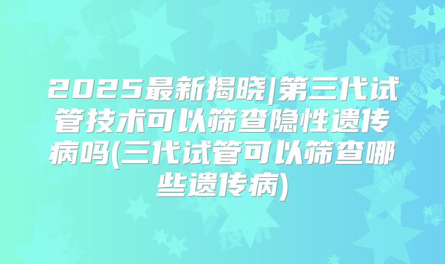 2025最新揭晓|第三代试管技术可以筛查隐性遗传病吗(三代试管可以筛查哪些遗传病)