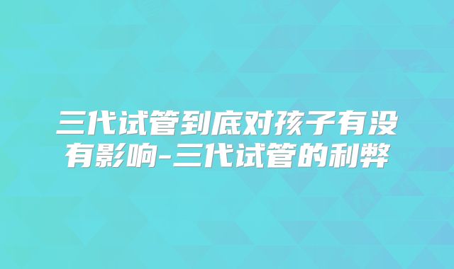 三代试管到底对孩子有没有影响-三代试管的利弊