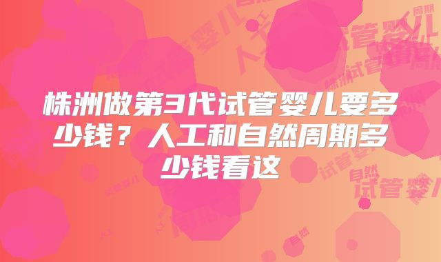 株洲做第3代试管婴儿要多少钱？人工和自然周期多少钱看这