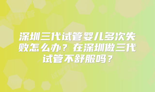 深圳三代试管婴儿多次失败怎么办？在深圳做三代试管不舒服吗？