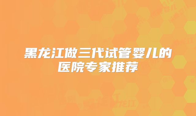 黑龙江做三代试管婴儿的医院专家推荐