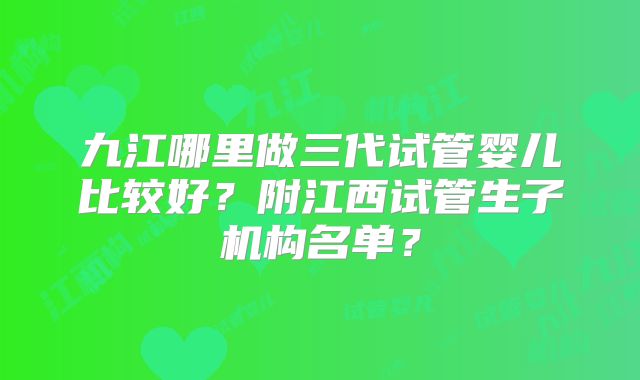 九江哪里做三代试管婴儿比较好？附江西试管生子机构名单？