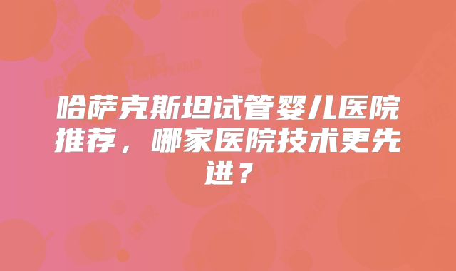 哈萨克斯坦试管婴儿医院推荐，哪家医院技术更先进？