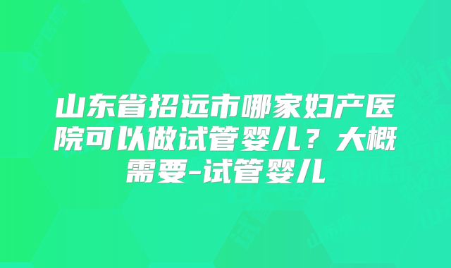 山东省招远市哪家妇产医院可以做试管婴儿？大概需要-试管婴儿