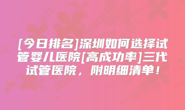 [今日排名]深圳如何选择试管婴儿医院[高成功率]三代试管医院，附明细清单！