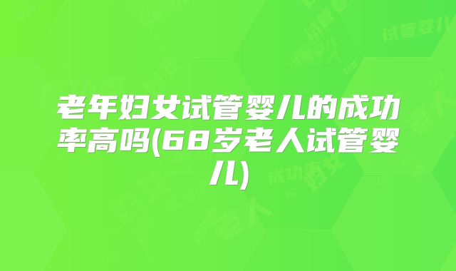 老年妇女试管婴儿的成功率高吗(68岁老人试管婴儿)