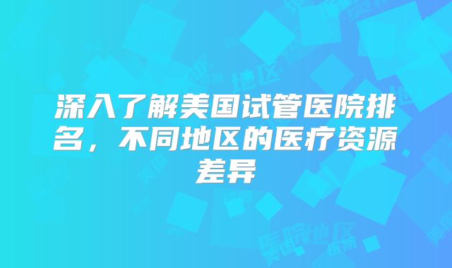 深入了解美国试管医院排名，不同地区的医疗资源差异
