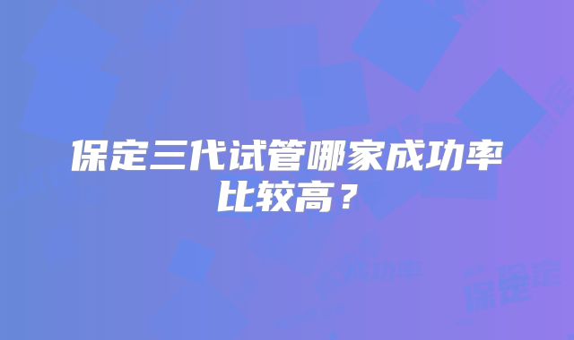 保定三代试管哪家成功率比较高？
