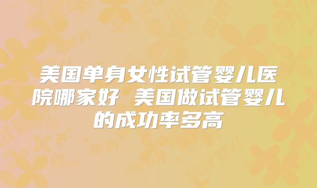 美国单身女性试管婴儿医院哪家好 美国做试管婴儿的成功率多高