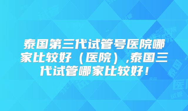 泰国第三代试管号医院哪家比较好（医院）,泰国三代试管哪家比较好！