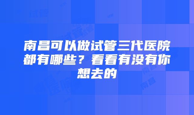 南昌可以做试管三代医院都有哪些？看看有没有你想去的