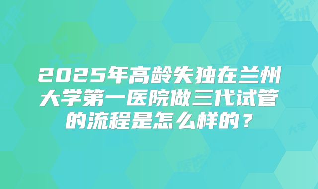 2025年高龄失独在兰州大学第一医院做三代试管的流程是怎么样的？
