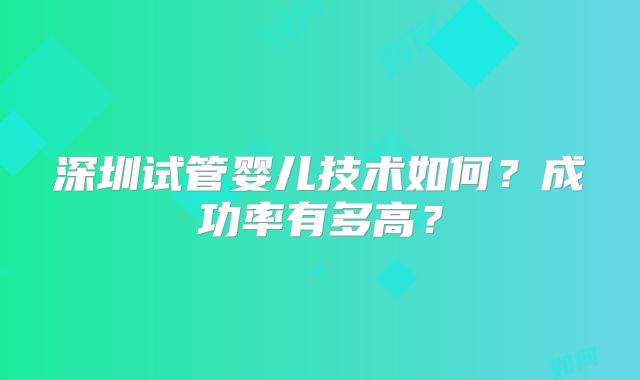 深圳试管婴儿技术如何？成功率有多高？
