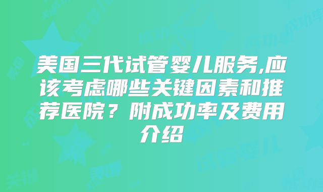 美国三代试管婴儿服务,应该考虑哪些关键因素和推荐医院？附成功率及费用介绍