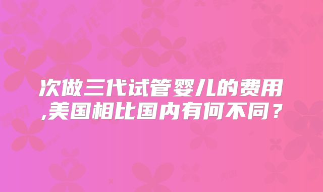 次做三代试管婴儿的费用,美国相比国内有何不同？