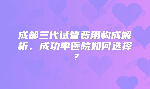 成都三代试管费用构成解析，成功率医院如何选择？