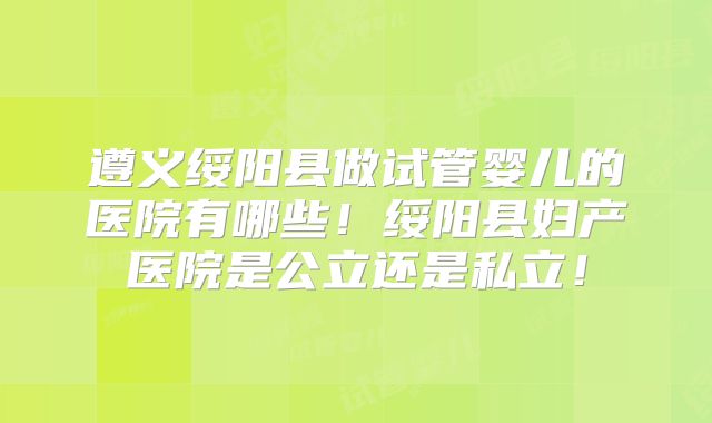 遵义绥阳县做试管婴儿的医院有哪些！绥阳县妇产医院是公立还是私立！