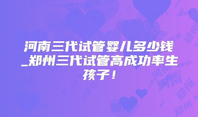 河南三代试管婴儿多少钱_郑州三代试管高成功率生孩子！