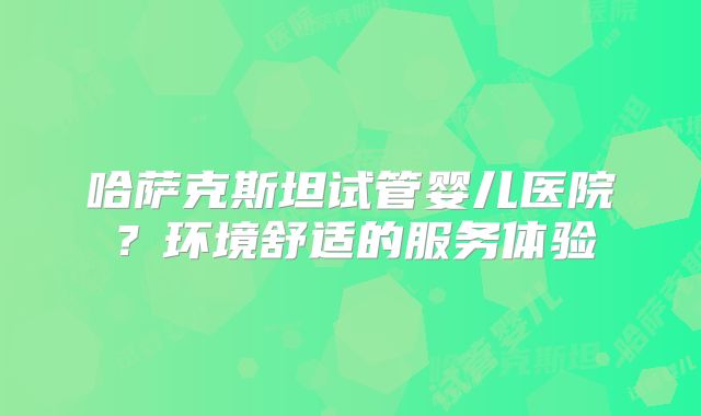 哈萨克斯坦试管婴儿医院？环境舒适的服务体验