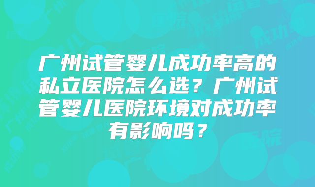 广州试管婴儿成功率高的私立医院怎么选？广州试管婴儿医院环境对成功率有影响吗？