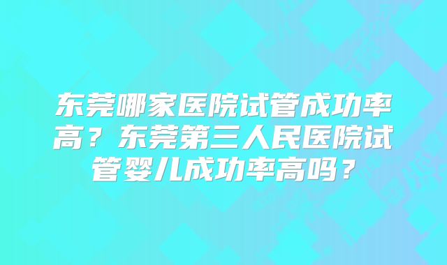 东莞哪家医院试管成功率高?东莞第三人民医院试管婴儿成功率高吗?