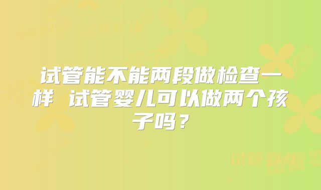 试管能不能两段做检查一样 试管婴儿可以做两个孩子吗？