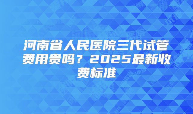 河南省人民医院三代试管费用贵吗?2025最新收费标准