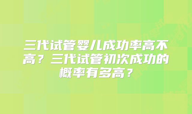三代试管婴儿成功率高不高？三代试管初次成功的概率有多高？
