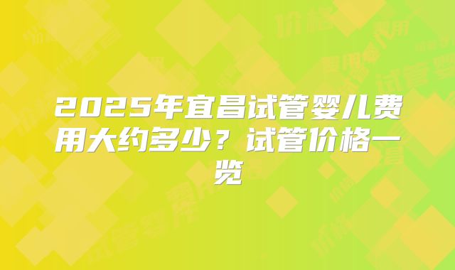 2025年宜昌试管婴儿费用大约多少？试管价格一览