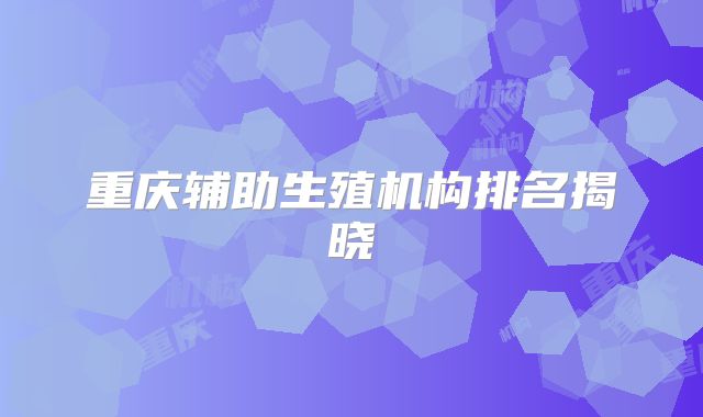 重庆辅助生殖机构排名揭晓