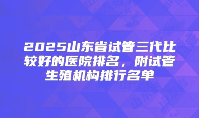 2025山东省试管三代比较好的医院排名，附试管生殖机构排行名单