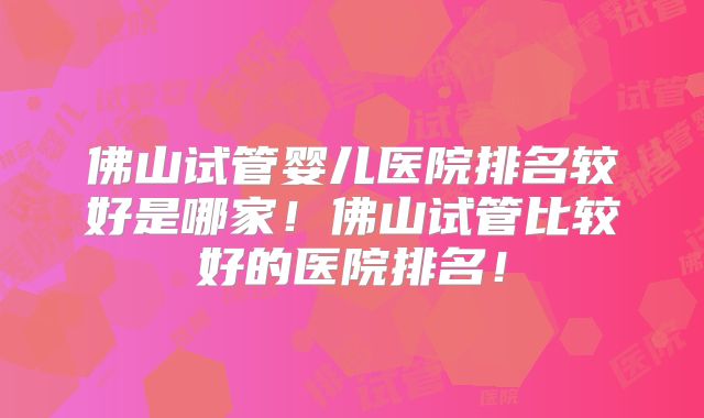 佛山试管婴儿医院排名较好是哪家！佛山试管比较好的医院排名！