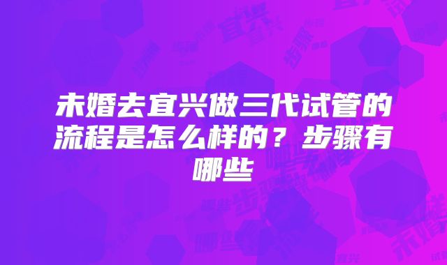 未婚去宜兴做三代试管的流程是怎么样的?步骤有哪些
